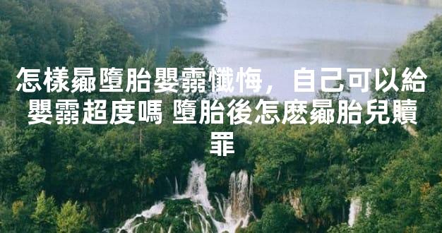 怎樣曏墮胎嬰霛懺悔，自己可以給嬰霛超度嗎 墮胎後怎麽曏胎兒贖罪